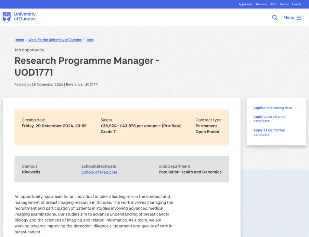 Job opportunity.

Title: Research Programme Manager - UOD1771.
Posted on 26 November 2024.
Reference: UOD1771.

Sidebar navigation quick jump links for:
Application closing date.
Apply as an external candidate.
Apply as an internal candidate.

Job information is as follows:

Closing date: Friday, 20 December 2024, 23:59.

Salary: £36,924 - £43,878 per annum + (Pro-Rata). Grade 7.

Contract type:
Permanent.
Open Ended.

Campus:
Ninewells.

School/Directorate:
School of Medicine (link).

Unit/Department:
Population Health and Genomics.

Job description (excerpt):
An opportunity has arisen for an individual to take a leading role in the conduct and management of breast imaging research in Dundee. The work involves managing the recruitment and participation of patients in studies involving advanced medical imaging examinations. Our studies aim to advance understanding of breast cancer biology and the sciences of imaging and related informatics. As a team, we are working towards improving the detection, diagnosis, treatment and quality of care in breast cancer.